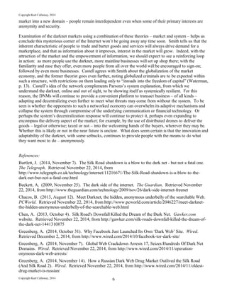 Copyright Kurt Callaway, 2014
market into a new domain – people remain interdependent even when some of their primary interests are
anonymity and security.
Examination of the darknet markets using a combination of these theories – market and system – helps us
conclude this mysterious corner of the Internet won’t be going away any time soon. Smith tells us that the
inherent characteristic of people to trade and barter goods and services will always drive demand for a
marketplace, and that as information about it improves, interest in the market will grow. Indeed, with the
attraction of the market and the empowerment of information, we should expect to see a reinforcing loop
in action: as more people use the darknet, more mainline businesses will set up shop there; with the
familiarity and ease they offer, even more people from all over the world will be encouraged to sign-on;
followed by even more businesses. Castell agrees with Smith about the globalization of the market
economy, and the former theorist goes even further, noting globalized criminals are to be expected within
such a structure, with restrictions on them leading only to “inroads into the freedom of capital” (Waterman,
p. 13). Castell’s idea of the network complements Parsons’s system explanation, from which we
understand the darknet, online and out of sight, to be showing itself as systemically resilient. For this
reason, the DNMs will continue to provide a convenient platform to transact business – of all kinds –
adapting and decentralizing even further to meet what threats may come from without the system. To be
seen is whether the opponents to such a networked economy can overwhelm its adaptive mechanisms and
collapse the system through compromise of the underlying communication or financial technology. Or
perhaps the system’s decentralization response will continue to protect it, perhaps even expanding to
encompass the delivery aspect of the market; for example, by the use of distributed drones to deliver the
goods – legal or otherwise; taxed or not – into the welcoming hands of the buyers, wherever they may be.
Whether this is likely or not in the near future is unclear. What does seem certain is that the innovation and
adaptability of the darknet, with some setbacks, continues to provide people with the means to do what
they want most to do – anonymously.
References:
Bartlett, J. (2014, November 7). The Silk Road shutdown is a blow to the dark net - but not a fatal one.
The Telegraph. Retrieved November 22, 2014, from
http://www.telegraph.co.uk/technology/internet/11216671/The-Silk-Road-shutdown-is-a-blow-to-the-
dark-net-but-not-a-fatal-one.html
Beckett, A. (2009, November 25). The dark side of the internet. The Guardian. Retrieved November
22, 2014, from http://www.theguardian.com/technology/2009/nov/26/dark-side-internet-freenet
Chacos, B. (2013, August 12). Meet Darknet, the hidden, anonymous underbelly of the searchable Web.
PCWorld. Retrieved November 22, 2014, from http://www.pcworld.com/article/2046227/meet-darknet-
the-hidden-anonymous-underbelly-of-the-searchable-web.html
Chen, A. (2013, October 4). Silk Road's Downfall Killed the Dream of the Dark Net. Gawker.com
website. Retrieved November 22, 2014, from http://gawker.com/silk-roads-downfall-killed-the-dream-of-
the-dark-net-1441310875
Greenberg, A. (2014, October 31). Why Facebook Just Launched Its Own ‘Dark Web’ Site. Wired.
Retrieved December 2, 2014, from http://www.wired.com/2014/10/facebook-tor-dark-site/
Greenberg, A. (2014, November 7). Global Web Crackdown Arrests 17, Seizes Hundreds Of Dark Net
Domains. Wired. Retrieved November 22, 2014, from http://www.wired.com/2014/11/operation-
onymous-dark-web-arrests/
Greenberg, A. (2014, November 14). How a Russian Dark Web Drug Market Outlived the Silk Road
(And Silk Road 2). Wired. Retrieved November 22, 2014, from http://www.wired.com/2014/11/oldest-
drug-market-is-russian/
Copyright Kurt Callaway, 2014 6
 