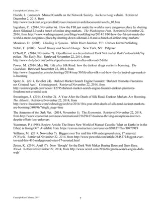 Copyright Kurt Callaway, 2014
Huckle, J. (undated). Manuel Castells on the Network Society. hackerart.org website. Retrieved
December 2, 2014, from
http://www.hackerart.org/corsi/fm03/esercitazioni/civardi/documenti/castells_07.htm
Ingraham, C. (2014, November 6). How the FBI just made the world a more dangerous place by shutting
down Silkroad 2.0 and a bunch of online drug markets. The Washington Post. Retrieved November 22,
2014, from http://www.washingtonpost.com/blogs/wonkblog/wp/2014/11/06/how-the-fbi-just-made-the-
world-a-more-dangerous-place-by-shutting-down-silkroad-2-0-and-a-bunch-of-online-drug-markets/
Meadows, D. (2008). Thinking in Systems. White River Junction, VT: Chelsea Green Publishing.
Noble, T. (2000). Social Theory and Social Change. New York, NY: Palgrave.
O’Neill, P. (2014, November 7). OpenBazaar is a decentralized Dark Net market that's 'untouchable' by
police. The Daily Dot. Retrieved November 22, 2014, from
http://www.dailydot.com/politics/openbazaar-is-next-after-silk-road-2-falls/
Power, M. (2014, May 30). Life after Silk Road: how the darknet drugs market is booming. The
Guardian. Retrieved November 22, 2014, from
http://www.theguardian.com/technology/2014/may/30/life-after-silk-road-how-the-darknet-drugs-market-
is-booming
Spotz, K. (2014, October 24). Darknet Market Search Engine Founder: ‘Darknet Promotes Freedoms
not Criminal Acts’. Cointelegraph. Retrieved November 22, 2014, from
http://cointelegraph.com/news/112795/darknet-market-search-engine-founder-darknet-promotes-
freedoms-not-criminal-acts
Swearingen, J. (2014, October 2). A Year After the Death of Silk Road, Darknet Markets Are Booming.
The Atlantic. Retrieved November 22, 2014, from
http://www.theatlantic.com/technology/archive/2014/10/a-year-after-death-of-silk-road-darknet-markets-
are-booming/380996/?single_page=true
The Amazons of the Dark Net. (2014, November 1). The Economist. Retrieved November 22, 2014,
from http://www.economist.com/news/international/21629417-business-thriving-anonymous-internet-
despite-efforts-law-enforcers
Waterman, P. (1998), Review Article: The Brave New World of Manuel Castells: What on Earth (or in the
Ether) is Going On? Available from https://canvas.instructure.com/courses/870857/files/30970919
Williams, M. (2014, November 7). Biggest ever Tor raid hits 410 underground sites; 17 arrested.
PCWorld. Retrieved November 22, 2014, from http://www.pcworld.com/article/2845272/biggest-ever-
tor-raid-hits-410-underground-sites-17-arrested.html
Zetter, K. (2014, April 17). New ‘Google’ for the Dark Web Makes Buying Dope and Guns Easy.
Wired. Retrieved November 22, 2014, from http://www.wired.com/2014/04/grams-search-engine-dark-
web/
Copyright Kurt Callaway, 2014 7
 
