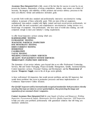 Assurance Base Integrated Ltd is fully aware of the fact that for success to come by, in our
present day business dispensation of strong competitions, industry must ensure as a matter of
necessity, the integrity and reliability of their products and services delivery processes in the
most cost effective format and satisfaction derivation goals.
We provide both world-class standard and professionally innovative non-destructive testing
solutions in pursuant of these achievable goals. With our state-of-the-art equipment,
sophisticated data analysis coupled with highly trained and track record proven professionals, we
no doubt offer the most economical and comprehensive non-destructive testing services to a
broad range of companies. Our professionals, who have taste of world-class training, are well
competent enough to meet your industry’s testing requirements.
We offer broad inspection services among which are;
RADIOGRAPHIC TESTING
ULTRASONIC TESTING
MAGNETIC PARTICLE INSPECTION
DYE PENETRANT TESTING
EDDY CURRENT TESTING
HYDROTEST
CALIBRATION
VALVE TESTING
WELDING CONSULTATION SERVICES
QUALITY MANAGEMENT SYSTEM SERVICES
THIRD PARTY INSPECTION SERVICES.
The dynamism of our service industry goes beyond that as we offer Professional Contracting
Services, Bid and Tender Packaging, Project & Quality Management, Quality Assurance/Quality
Control inspection services, Personnel Training and Development and the Procurement of
dynamic Manpower Supply even in the oil & gas sector globally.
We have well-trained QA inspectors that would prevent problems and also QC inspectors that
would detect problems that occur in production processes and hence implementation of
Continuous Improvement Culture (Kaizen).
Our QA/QC inspectors utilize internationally recognized standard for both procedures thereby
ensuring that steps are taken to correct spotted defects, thus protecting the image and
reputation of our esteemed clients’ companies.
Contact Assurance Base Integrated Ltd for your Supply of Labour and Manpower, Welding
Inspection, Procurement & Supply, Maintenance Services, Quality Inspection , NDT Inspection
to help you solve your problems professionally with guaranteed solutions that will bring you
maximum satisfaction.
 