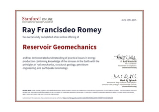 STATEMENT OF ACCOMPLISHMENT
Stanford ONLINE
Stanford University
Benjamin M. Page Professor of Geophysics
School of Earth, Energy & Environmental Sciences
Mark D. Zoback
Stanford University
Ph.D. Candidate
Department of Geophysics
F. Rall Walsh III
June 15th, 2015
Ray Francisdeo Romey
has successfully completed a free online offering of
Reservoir Geomechanics
and has demonstrated understanding of practical issues in energy
production combining knowledge of the stresses in the Earth with the
principles of rock mechanics, structural geology, petroleum
engineering, and earthquake seismology.
PLEASE NOTE: SOME ONLINE COURSES MAY DRAW ON MATERIAL FROM COURSES TAUGHT ON-CAMPUS BUT THEY ARE NOT EQUIVALENT TO ON-CAMPUS COURSES. THIS STATEMENT DOES NOT
AFFIRM THAT THIS PARTICIPANT WAS ENROLLED AS A STUDENT AT STANFORD UNIVERSITY IN ANY WAY. IT DOES NOT CONFER A STANFORD UNIVERSITY GRADE, COURSE CREDIT OR DEGREE,
AND IT DOES NOT VERIFY THE IDENTITY OF THE PARTICIPANT.
Authenticity of this statement of accomplishment can be verified at https://verify.lagunita.stanford.edu/SOA/000d8ea0840c430b9672311b186d5ad3
 