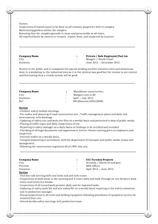 Duties.
Inspections of maintenance to be done on all common properties with in complex.
Maintaining gardens within the complex.
Ensuring that the complex grounds is clean and presentable at all times.
All reported faults by owners or tenants, repairs done, and inspected by trustees.
Company Name : Private / Safe Employed/Part tm
City : Margate / South Coast
Duration : June 2012 – December 2012
Service to the public and to companies for special welding need for stainless steel and aluminium
done in a workshop in the industrial area as it is the interest was good but the income is not current
and fluctuating thus a steady income will be good.
Company Name ; Masakhane construction.
City : Margate/site in EC
Duration : April – July 2013
Ref : HR (Sharron) 0393120400
Duties
-Conduct safety toolbox meetings.
-Pre audits and planning of road construction site , Traffic management plans and daily risk
assessments, tech drawings.
-Updating of safety site and work site files on a weekly basis and presented to dept of public works.
-Placing of traffic signs and daily inspections of site.
-Reporting to safety manager on a daily basis on findings to be rectified and recorded.
-Checking of all legal documents and appointment letters. Onsite training given to employees and
inspectors.
-Internal audits on a weekly basis.
-Integrated planning in accordance with the department of transport and public works teams and
management.
-Following the construction regulation 85 of 1993 (the act)
Company Name : CCI Turnkey Projects
City : Secunda / Sasol( oil and gas)
Position : SHE Officer
Duration : April 2012 – June 2012
Duties
-Tool box talk meeting with coal locks and ash lock teams.
-Inspections of work areas in the morning and 4 times daily and walk through on site between work
times and lunch/tea breaks.
-Inspections of all issued work permits, daily and for repeated tasks.
-Updating of safety work file and site safety file on a weekly basis reporting to the safety committee
and to production manager.
-Visual inspections to all tools and welding equipment following procedures if equipment need to be
removed from site.
-Attend weekly safety meetings with production team.
 