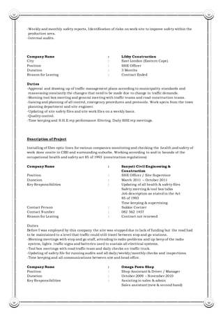 -Weekly and monthly safety reports, Identification of risks on work site to improve safety within the
production area.
-Internal audits.
Company Name : Libby Construction
City : East London (Eastern Cape)
Position : SHE Officer
Duration : 3 Months
Reason for Leaving : Contract Ended
Duties
-Approval and drawing up of traffic management plans according to municipality standards and
reassessing constantly the changes that need to be made due to change in traffic demands.
-Morning tool box meeting and general meeting with traffic teams and road construction teams.
-liaising and planning of all control, emergency procedures and protocols. Work specs from the town
planning department and site engineer.
-Updating of site safety files and site work files on a weekly basis.
-Quality control.
-Time keeping and S.H.E rep performance filtering. Daily SHE rep meetings.
Description of Project
Installing of fibre optic lines for various companies monitoring and checking the health and safety of
work done onsite in CBD and surrounding suburbs. Working according to and in bounds of the
occupational health and safety act 85 of 1993 (construction regulations)
Company Name : Sanyati Civil Engineering &
Construction
Position : SHE Officer / Site Supervisor
Duration : March 2011 – October 2011
Key Responsibilities : Updating of all health & safety files
Safety meeting & tool box talks
Job description as stated in the Act
85 of 1993
Time keeping & supervising
Contact Person : Sakkie Coetzer
Contact Number : 082 562 1457
Reason for Leaving : Contract not renewed
Duties
Before I was employed by this company the site was stopped due to lack of funding but the road had
to be maintained to a level that traffic could still travel between stop and go stations.
-Morning meetings with stop and go staff, attending to radio problems and up keep of the radio
system, lights .traffic signs and batteries used to sustain all electrical systems.
-Tool box meetings with road traffic team and daily checks on traffic truck.
-Updating of safety file for running audits and all daily/weekly/monthly checks and inspections.
-Time keeping and all communications between site and head office.
Company Name : Omega Pawn Shop
Position : Shop Assistant & Driver / Manager
Duration : October 2009 – November 2010
Key Responsibilities : Assisting in sales & admin
Sales assistant (new & second hand)
 