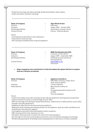 -Production meetings and safety meetings weekly and monthly, safety reports.
-Audits and safety committee meetings.
Name of Company : Tiger Wheel & Tyre
Position : Salesman
Duration : August 2007 – October 2007
Key Responsibilities : Assisting in customer service
Contact Person : Christo – Albertan Branch
Duties
-Assisting clients with info on sales and quotes.
-Inbound and outbound calls.
-Full training on workshop floor using all equipment.
Name of Company : HSBC Building Society (UK)
Position : Customer service advisor
Duration : August 2005 – September 2006
Key Responsibilities : Handling customer queries &
financial advisor
Contact Person : www.HSBC.co.uk
Call centre
 Some companies were omitted due to their foreclosure but please feel free to enquire
with me if details are desired.
Name of Company : Applecon Controls cc
Position : SHE Officer (mining, surface & hot
work, process plants)
Duration : 3 Years 6 Months
Safety System : Mine health & safety act
COID
Occupational health & safety act 85
of 1993
Turn key programs
Duties
-Inspections of plant areas after morning tool box talk and production meeting and issuing of mini
risk assessments for tasks on hand through the time office.
-SHE rep meetings and training on hazard identification, improvement to safety systems as per safety
manager and safety department.
-Updating of safety files for all teams and areas worked on.
-Booking of yearly medical and training schedule for all employees, kept up to date and follow up of
medical done and safety file updated.
-Investigations and reports filed and handed to safety committee.
-KBC training and hot work awareness on site.
-Checklists and inspections on hand tools and all electrical equipment.
-Run through of evacuation and emergency procedures with all staff and management (training).
-Weekly work planning for all welding teams and preparation of work areas on safety standards.
 