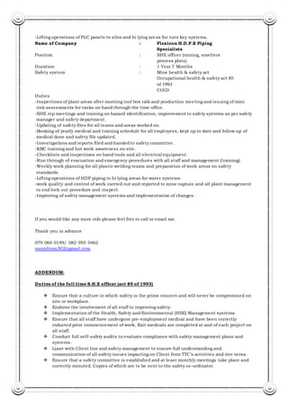 -Lifting operations of PLC panels to silos and hi lying areas for turn key systems.
Name of Company : Flexicon H.D.P.E Piping
Specialists
Position : SHE officer (mining, smelters
process plats)
Duration : 1 Year 7 Months
Safety system : Mine health & safety act
Occupational health & safety act 85
of 1993
COID
Duties
-Inspections of plant areas after morning tool box talk and production meeting and issuing of mini
risk assessments for tasks on hand through the time office.
-SHE rep meetings and training on hazard identification, improvement to safety systems as per safety
manager and safety department.
-Updating of safety files for all teams and areas worked on.
-Booking of yearly medical and training schedule for all employees, kept up to date and follow up of
medical done and safety file updated.
-Investigations and reports filed and handed to safety committee.
-KBC training and hot work awareness on site.
-Checklists and inspections on hand tools and all electrical equipment.
-Run through of evacuation and emergency procedures with all staff and management (training).
-Weekly work planning for all plastic welding teams and preparation of work areas on safety
standards.
-Lifting operations of HDP piping to hi lying areas for water systems.
-work quality and control of work carried out and reported to mine captain and all plant management
to end lock out procedure and inspect.
-Improving of safety management systems and implementation of changes.
If you would like any more info please feel free to call or email me.
Thank you in advance
079 064 0149/ 082 955 0462
vanzylivan302@gmail.com
ADDENDUM:
Duties of the full time S.H.E officer (act 85 of 1993)
 Ensure that a culture in which safety is the prime concern and will never be compromised on
site or workplace.
 Endorse the involvement of all staff in improving safety.
 Implementation of the Health, Safety and Environmental (HSE) Management systems.
 Ensure that all staff have undergone pre-employment medical and have been correctly
inducted prior commencement of work. Exit medicals are completed at and of each project on
all staff.
 Conduct full self-safety audits to evaluate compliance with safety management plans and
systems.
 Liase with Client line and safety management to ensure full understanding and
communication of all safety issues impacting on Client from TTC’s activities and vice versa.
 Ensure that a safety committee is established and at least monthly meetings take place and
correctly minuted. Copies of which are to be sent to the safety co-ordinator.
 