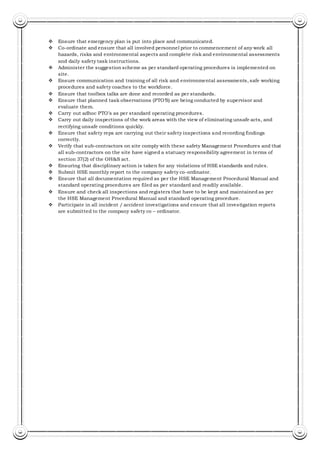  Ensure that emergency plan is put into place and communicated.
 Co-ordinate and ensure that all involved personnel prior to commencement of any work all
hazards, risks and environmental aspects and complete risk and environmental assessments
and daily safety task instructions.
 Administer the suggestion scheme as per standard operating procedures is implemented on
site.
 Ensure communication and training of all risk and environmental assessments, safe working
procedures and safety coaches to the workforce.
 Ensure that toolbox talks are done and recorded as per standards.
 Ensure that planned task observations (PTO’S) are being conducted by supervisor and
evaluate them.
 Carry out adhoc PTO’s as per standard operating procedures.
 Carry out daily inspections of the work areas with the view of eliminating unsafe acts, and
rectifying unsafe conditions quickly.
 Ensure that safety reps are carrying out their safety inspections and recording findings
correctly.
 Verify that sub-contractors on site comply with these safety Management Procedures and that
all sub-contractors on the site have signed a statuary responsibility agreement in terms of
section 37(2) of the OH&S act.
 Ensuring that disciplinary action is taken for any violations of HSE standards and rules.
 Submit HSE monthly report to the company safety co-ordinator.
 Ensure that all documentation required as per the HSE Management Procedural Manual and
standard operating procedures are filed as per standard and readily available.
 Ensure and check all inspections and registers that have to be kept and maintained as per
the HSE Management Procedural Manual and standard operating procedure.
 Participate in all incident / accident investigations and ensure that all investigation reports
are submitted to the company safety co – ordinator.
 