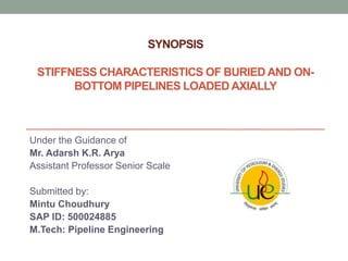 SYNOPSIS
STIFFNESS CHARACTERISTICS OF BURIED AND ON-
BOTTOM PIPELINES LOADED AXIALLY
Under the Guidance of
Mr. Adarsh K.R. Arya
Assistant Professor Senior Scale
Submitted by:
Mintu Choudhury
SAP ID: 500024885
M.Tech: Pipeline Engineering
 