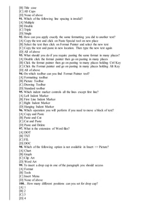 [B] Title case
[C] All Caps
[D] None of above
91. Which of the following line spacing is invalid?
[A] Multiple
[B] Double
[C] Triple
[D] Single
92. How can you apply exactly the same formatting you did to another text?
[A] Copy the text and click on Paste Special tool on new place
[B] Select the text then click on Format Painter and select the new text
[C] Copy the text and paste in new location. Then type the new text again
[D] All of above
93. What should you do if you require pasting the same format in many places?
[A] Double click the format painter then go on pasting in many places
[B] Click the format painter then go on pasting to many places holding Ctrl Key
[C] Click the Format painter and go on pasting in many places holding Alt Key
[D] All of above
94. On which toolbar can you find Format Painter tool?
[A] Formatting toolbar
[B] Picture Toolbar
[C] Drawing Toolbar
[D] Standard toolbar
95. Which indent marker controls all the lines except first line?
[A] Left Indent Marker
[B] First Line Indent Marker
[C] Right Indent Marker
[D] Hanging Indent Marker
96. Which operation you will perform if you need to move a block of text?
[A] Copy and Paste
[B] Paste and Cut
[C] Cut and Paste
[D] Paste and Delete
97. What is the extension of Word files?
[A] DOT
[B] TXT
[C] FIL
[D] DOC
98. Which of the following option is not available in Insert >> Picture?
[A] Chart
[B] Graph
[C] Clip Art
[D] Word Art
99. To insert a drop cap in one of the paragraph you should access
[A] Format
[B] Tools
[C] Insert Menu
[D] None of above
100. . How many different positions can you set for drop cap?
[A] 1
[B] 2
[C] 3
[D] 4
 