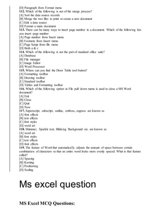 [D] Paragraph from Format menu
112. Which of the following is not of the merge process?
[A] Sort the data source records
[B] Merge the two files to print or create a new document
[C] Edit a data source
[D] Format a main document
113. There can be many ways to insert page number in a document. Which of the following lets
you insert page number
[A] Page number from Insert menu
[B] Footnote from Insert menu
[C] Page Setup from file menu
[D] Both a & c
114. Which of the following is not the part of standard office suite?
[A] Database
[B] File manager
[C] Image Editor
[D] Word Processor
115. Where can you find the Draw Table tool button?
[A] Formatting toolbar
[B] Drawing toolbar
[C] Standard toolbar
[D] Tables and Formatting toolbar
116. Which of the following option in File pull down menu is used to close a MS Word
document?
[A] Exit
[B] Close
[C] Quit
[D] New
117. Superscript, subscript, outline, emboss, engrave are known as
[A] font effects
[B] text effects
[C] font styles
[D] word art
118. Shimmer, Sparkle text, Blinking Background etc. are known as
[A] word art
[B] font styles
[C] text effects
[D] font effects
119. The feature of Word that automatically adjusts the amount of space between certain
combination of characters so that an entire word looks more evenly spaced. What is that feature
called?
[A] Spacing
[B] Kerning
[C] Positioning
[D] Scaling
Ms excel question
MS Excel MCQ Questions:
 