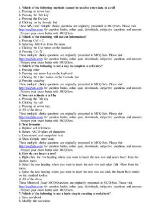 1. Which of the following methods cannot be used to enter data in a cell
a. Pressing an arrow key
b. Pressing the Tab key
c. Pressing the Esc key
d. Clicking on the formula bar
These MS Excel multiple choice questions are originally presented in MCQ Sets. Please visit
http://mcqSets.com for question banks, online quiz, downloads, subjective questions and answers
. Prepare your exam better with MCQ Sets.
2. Which of the following will not cut information?
a. Pressing Ctrl + C
b. Selecting Edit>Cut from the menu
c. Clicking the Cut button on the standard
d. Pressing Ctrl+X
These multiple choice questions are originally presented in MCQ Sets. Please visit
http://mcqSets.com for question banks, online quiz, downloads, subjective questions and answers
. Prepare your exam better with MCQ Sets.
3. Which of the following is not a way to complete a cell entry?
a. Pressing enter
b. Pressing any arrow key on the keyboard
c. Clicking the Enter button on the Formula bar
d. Pressing spacebar
These multiple choice questions are originally presented in MCQ Sets. Please visit
http://mcqSets.com for question banks, online quiz, downloads, subjective questions and answers
. Prepare your exam better with MCQ Sets.
4. You can activate a cell by
a. Pressing the Tab key
b. Clicking the cell
c. Pressing an arrow key
d. All of the above
These multiple choice questions are originally presented in MCQ Sets. Please visit
http://mcqSets.com for question banks, online quiz, downloads, subjective questions and answers
. Prepare your exam better with MCQ Sets.
5. Text formulas:
a. Replace cell references
b. Return ASCII values of characters
c. Concatenate and manipulate text
d. Show formula error value
These multiple choice questions are originally presented in MCQ Sets. Please visit
http://mcqSets.com for question banks, online quiz, downloads, subjective questions and answers
. Prepare your exam better with MCQ Sets.
6. How do you insert a row?
a. Right-click the row heading where you want to insert the new row and select Insert from the
shortcut menu
b. Select the row heading where you want to insert the new row and select Edit >Row from the
menu
c. Select the row heading where you want to insert the new row and click the Insert Row button
on the standard toolbar
d. All of the above
These Microsoft Excel MCQ Questions are originally presented in MCQ Sets. Please visit
http://mcqSets.com for question banks, online quiz, downloads, subjective questions and answers
. Prepare your exam better with MCQ Sets.
7. Which of the following is not a basic stepin creating a worksheet?
a. Save workbook
b. Modifiy the worksheet
 