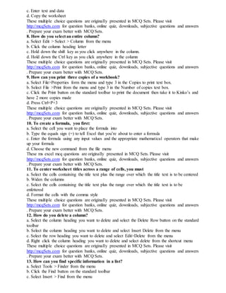 c. Enter text and data
d. Copy the worksheet
These multiple choice questions are originally presented in MCQ Sets. Please visit
http://mcqSets.com for question banks, online quiz, downloads, subjective questions and answers
. Prepare your exam better with MCQ Sets.
8. How do you select an entire column?
a. Select Edit > Select > Column from the menu
b. Click the column heading letter
c. Hold down the shift key as you click anywhere in the column.
d. Hold down the Ctrl key as you click anywhere in the column
These multiple choice questions are originally presented in MCQ Sets. Please visit
http://mcqSets.com for question banks, online quiz, downloads, subjective questions and answers
. Prepare your exam better with MCQ Sets.
9. How can you print three copies of a workbook?
a. Select File>Properties form the menu and type 3 in the Copies to print text box.
b. Select File >Print from the menu and type 3 in the Number of copies text box.
c. Click the Print button on the standard toolbar to print the document then take it to Kinko’s and
have 2 more copies made
d. Press Ctrl+P+3
These multiple choice questions are originally presented in MCQ Sets. Please visit
http://mcqSets.com for question banks, online quiz, downloads, subjective questions and answers
. Prepare your exam better with MCQ Sets.
10. To create a formula, you first:
a. Select the cell you want to place the formula into
b. Type the equals sign (=) to tell Excel that you’re about to enter a formula
c. Enter the formula using any input values and the appropriate mathematical operators that make
up your formula
d. Choose the new command from the file menu
These ms excel mcq questions are originally presented in MCQ Sets. Please visit
http://mcqSets.com for question banks, online quiz, downloads, subjective questions and answers
. Prepare your exam better with MCQ Sets.
11. To center worksheet titles across a range of cells, you must
a. Select the cells containing the title text plus the range over which the title text is to be centered
b. Widen the columns
c. Select the cells containing the title text plus the range over which the title text is to be
enfettered
d. Format the cells with the comma style
These multiple choice questions are originally presented in MCQ Sets. Please visit
http://mcqSets.com for question banks, online quiz, downloads, subjective questions and answers
. Prepare your exam better with MCQ Sets.
12. How do you delete a column?
a. Select the column heading you want to delete and select the Delete Row button on the standard
toolbar
b. Select the column heading you want to delete and select Insert Delete from the menu
c. Select the row heading you want to delete and select Edit>Delete from the menu
d. Right click the column heading you want to delete and select delete from the shortcut menu
These multiple choice questions are originally presented in MCQ Sets. Please visit
http://mcqSets.com for question banks, online quiz, downloads, subjective questions and answers
. Prepare your exam better with MCQ Sets.
13. How can you find specific information in a list?
a. Select Tools > Finder from the menu
b. Click the Find button on the standard toolbar
c. Select Insert > Find from the menu
 