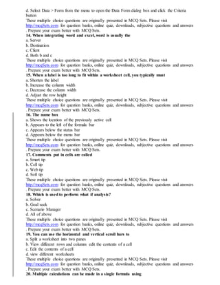 d. Select Data > Form from the menu to open the Data Form dialog box and click the Criteria
button
These multiple choice questions are originally presented in MCQ Sets. Please visit
http://mcqSets.com for question banks, online quiz, downloads, subjective questions and answers
. Prepare your exam better with MCQ Sets.
14. When integrating word and excel, word is usually the
a. Server
b. Destination
c. Client
d. Both b and c
These multiple choice questions are originally presented in MCQ Sets. Please visit
http://mcqSets.com for question banks, online quiz, downloads, subjective questions and answers
. Prepare your exam better with MCQ Sets.
15. When a label is too long to fit within a worksheet cell, you typically must
a. Shorten the label
b. Increase the column width
c. Decrease the column width
d. Adjust the row height
These multiple choice questions are originally presented in MCQ Sets. Please visit
http://mcqSets.com for question banks, online quiz, downloads, subjective questions and answers
. Prepare your exam better with MCQ Sets.
16. The name box
a. Shows the location of the previously active cell
b. Appears to the left of the formula bar
c. Appears below the status bar
d. Appears below the menu bar
These multiple choice questions are originally presented in MCQ Sets. Please visit
http://mcqSets.com for question banks, online quiz, downloads, subjective questions and answers
. Prepare your exam better with MCQ Sets.
17. Comments put in cells are called
a. Smart tip
b. Cell tip
c. Web tip
d. Soft tip
These multiple choice questions are originally presented in MCQ Sets. Please visit
http://mcqSets.com for question banks, online quiz, downloads, subjective questions and answers
. Prepare your exam better with MCQ Sets.
18. Which is used to perform what if analysis?
a. Solver
b. Goal seek
c. Scenario Manager
d. All of above
These multiple choice questions are originally presented in MCQ Sets. Please visit
http://mcqSets.com for question banks, online quiz, downloads, subjective questions and answers
. Prepare your exam better with MCQ Sets.
19. You can use the horizontal and vertical scroll bars to
a. Split a worksheet into two panes
b. View different rows and columns edit the contents of a cell
c. Edit the contents of a cell
d. view different worksheets
These multiple choice questions are originally presented in MCQ Sets. Please visit
http://mcqSets.com for question banks, online quiz, downloads, subjective questions and answers
. Prepare your exam better with MCQ Sets.
20. Multiple calculations can be made in a single formula using
 