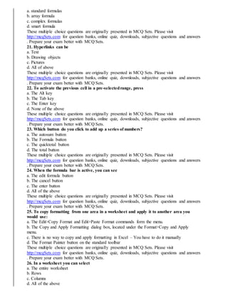 a. standard formulas
b. array formula
c. complex formulas
d. smart formula
These multiple choice questions are originally presented in MCQ Sets. Please visit
http://mcqSets.com for question banks, online quiz, downloads, subjective questions and answers
. Prepare your exam better with MCQ Sets.
21. Hyperlinks can be
a. Text
b. Drawing objects
c. Pictures
d. All of above
These multiple choice questions are originally presented in MCQ Sets. Please visit
http://mcqSets.com for question banks, online quiz, downloads, subjective questions and answers
. Prepare your exam better with MCQ Sets.
22. To activate the previous cell in a pre-selectedrange, press
a. The Alt key
b. The Tab key
c. The Enter key
d. None of the above
These multiple choice questions are originally presented in MCQ Sets. Please visit
http://mcqSets.com for question banks, online quiz, downloads, subjective questions and answers
. Prepare your exam better with MCQ Sets.
23. Which button do you click to add up a series of numbers?
a. The autosum button
b. The Formula button
c. The quicktotal button
d. The total button
These multiple choice questions are originally presented in MCQ Sets. Please visit
http://mcqSets.com for question banks, online quiz, downloads, subjective questions and answers
. Prepare your exam better with MCQ Sets.
24. When the formula bar is active, you can see
a. The edit formula button
b. The cancel button
c. The enter button
d. All of the above
These multiple choice questions are originally presented in MCQ Sets. Please visit
http://mcqSets.com for question banks, online quiz, downloads, subjective questions and answers
. Prepare your exam better with MCQ Sets.
25. To copy formatting from one area in a worksheet and apply it to another area you
would use:
a. The Edit>Copy Format and Edit>Paste Format commands form the menu.
b. The Copy and Apply Formatting dialog box, located under the Format>Copy and Apply
menu.
c. There is no way to copy and apply formatting in Excel – You have to do it manually
d. The Format Painter button on the standard toolbar
These multiple choice questions are originally presented in MCQ Sets. Please visit
http://mcqSets.com for question banks, online quiz, downloads, subjective questions and answers
. Prepare your exam better with MCQ Sets.
26. In a worksheet you can select
a. The entire worksheet
b. Rows
c. Columns
d. All of the above
 