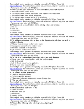 These multiple choice questions are originally presented in MCQ Sets. Please visit
http://mcqSets.com for question banks, online quiz, downloads, subjective questions and answers
. Prepare your exam better with MCQ Sets.
27. When you link data maintained in an excel workbook to a word document
a. The word document cannot be edit
b. The word document contains a reference to the original source application
c. The word document must contain a hyperlink
d. The word document contains a copy of the actual data
These multiple choice questions are originally presented in MCQ Sets. Please visit
http://mcqSets.com for question banks, online quiz, downloads, subjective questions and answers
. Prepare your exam better with MCQ Sets.
28. Which area in an excel window allows entering values and formulas
a. Title bar
b. Menu bar
c. Formula bar
d. Standard toolbar
These multiple choice questions are originally presented in MCQ Sets. Please visit
http://mcqSets.com for question banks, online quiz, downloads, subjective questions and answers
. Prepare your exam better with MCQ Sets.
29. To hold row and column titles in place so that they do not scroll when you scroll a
worksheet click the
a. Unfreeze panes command on the window menu
b. Freeze panes command on the window menu
c. Hold titles command on the edit menu
d. Split command on the window menu
These multiple choice questions are originally presented in MCQ Sets. Please visit
http://mcqSets.com for question banks, online quiz, downloads, subjective questions and answers
. Prepare your exam better with MCQ Sets.
30. To edit in an embedded excel worksheet object in a word document
a. Use the excel menu bar and toolbars inside the word application
b. Edit the hyperlink
c. Edit the data in a excel source application
d. Use the word menu bar and toolbars
These multiple choice questions are originally presented in MCQ Sets. Please visit
http://mcqSets.com for question banks, online quiz, downloads, subjective questions and answers
. Prepare your exam better with MCQ Sets.
31. To create a formula, you can use:
a. Values but not cell references
b. C ell references but not values
c. Values or cell references although not both at the same time
d. Value and cell references
These multiple choice questions are originally presented in MCQ Sets. Please visit
http://mcqSets.com for question banks, online quiz, downloads, subjective questions and answers
. Prepare your exam better with MCQ Sets.
32. Status indicators are located on the
a. Vertical scroll bar
b. Horizontal scroll bar
c. Formula bar
d. Standard toolbar
These multiple choice questions are originally presented in MCQ Sets. Please visit
http://mcqSets.com for question banks, online quiz, downloads, subjective questions and answers
. Prepare your exam better with MCQ Sets.
33. Which of the following is the oldest spreadsheet package?
a. VisiCalc
 