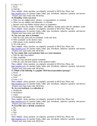 b. Lotus 1-2-3
c. Excel
d. StarCalc
These multiple choice questions are originally presented in MCQ Sets. Please visit
http://mcqSets.com for question banks, online quiz, downloads, subjective questions and answers
. Prepare your exam better with MCQ Sets.
34. Rounding errors can occur
a. When you use multiplication, division, or exponentiation in a formula
b. When you use addition and subtraction in a formula
c. Because excel uses hidden decimal places in computation
d. When you show the results of formulas with different decimal places that the calculated results
These multiple choice questions are originally presented in MCQ Sets. Please visit
http://mcqSets.com for question banks, online quiz, downloads, subjective questions and answers
. Prepare your exam better with MCQ Sets.
35. You can copy data or formulas
a. With the copy, paste and cut commands on the edit menu
b. With commands on the shortcut menu
c. With buttons on the standard toolbars
d. All of the above
These multiple choice questions are originally presented in MCQ Sets. Please visit
http://mcqSets.com for question banks, online quiz, downloads, subjective questions and answers
. Prepare your exam better with MCQ Sets.
36. You cannot link excel worksheet data to a word document
a. With the right drag method
b. With a hyperlink
c. With the copy and paste special commands
d. With the copy and paste buttons on the standard toolbar.
These multiple choice questions are originally presented in MCQ Sets. Please visit
http://mcqSets.com for question banks, online quiz, downloads, subjective questions and answers
. Prepare your exam better with MCQ Sets.
37. Which of the following is a popular DOS based spreadsheet package?
a. Word
b. Smart cell
c. Excel
d. Lotus 1-2-3
These multiple choice questions are originally presented in MCQ Sets. Please visit
http://mcqSets.com for question banks, online quiz, downloads, subjective questions and answers
. Prepare your exam better with MCQ Sets.
38. An excel workbook is a collection of
a. Workbooks
b. Worksheets
c. Charts
d. Worksheets and charts
These multiple choice questions are originally presented in MCQ Sets. Please visit
http://mcqSets.com for question banks, online quiz, downloads, subjective questions and answers
. Prepare your exam better with MCQ Sets.
39. Excel files have a default extension of
a. Xls
b. Xlw
c. Wk1
d. 123
These multiple choice questions are originally presented in MCQ Sets. Please visit
http://mcqSets.com for question banks, online quiz, downloads, subjective questions and answers
. Prepare your exam better with MCQ Sets.
 