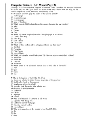 Computer Science : MS Word (Page 2)
(Showing: 11 - 20 out of 119 MCQs) This is Microsoft Office Questions and Answers Section on
MS Word 2003 and 2007 Quiz. These MS Word MCQs with Answers PDF will help you for
various competition exams, interviews and entrance exams.
11. By default, on which page the header or the footer is printed?
[A] on first page
[B] on alternate page
[C] on every page
[D] none of the above
12. Which menu in MSWord can be used to change character size and typeface?
[A] View
[B] Tools
[C] Format
[D] Data
13. Which key should be pressed to start a new paragraph in MS-Word?
[A] Down Cursor Key
[B] Enter Key
[C] Shift + Enter
[D] Ctrl + Enter
14. Which of these toolbars allows changing of Fonts and their sizes?
[A] Standard
[B] Formatting
[C] Print Preview
[D] None of these
15. Which bar is usually located below that Title Bar that provides categorized options?
[A] Menu bar
[B] Status Bar
[C] Tool bar
[D] Scroll bar
16. Which option in File pull-down menu is used to close a file in MSWord?
[A] New
[B] Quit
[C] Close
[D] Exit
7. What is the function of Ctrl + B in Ms-Word
[A] It converts selected text into the next larger size of the same font
[B] It adds a line break to the document
[C] It makes tho selected text bold
[D] It applies Italic formatting t the selected text
18. Graphics for word processor
[A] Peripheral
[B] Clip art
[C] Highlight
[D] Execute
19. What is the function of CTRL+R in MS-Word
[A] Open the Print dialog box
[B] Update the current Web page
[C] Close the current window
[D] None of these
20. What is the extenslon of files created in Ms-Word 97- 2003
[A] dot
[B] doc
[C] dom
 