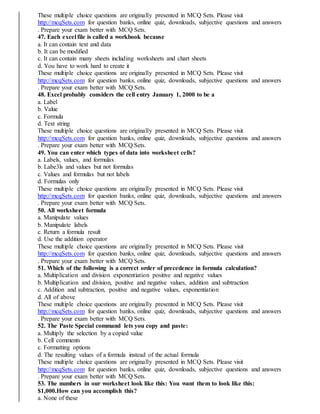 These multiple choice questions are originally presented in MCQ Sets. Please visit
http://mcqSets.com for question banks, online quiz, downloads, subjective questions and answers
. Prepare your exam better with MCQ Sets.
47. Each excel file is called a workbook because
a. It can contain text and data
b. It can be modified
c. It can contain many sheets including worksheets and chart sheets
d. You have to work hard to create it
These multiple choice questions are originally presented in MCQ Sets. Please visit
http://mcqSets.com for question banks, online quiz, downloads, subjective questions and answers
. Prepare your exam better with MCQ Sets.
48. Excel probably considers the cell entry January 1, 2000 to be a
a. Label
b. Value
c. Formula
d. Text string
These multiple choice questions are originally presented in MCQ Sets. Please visit
http://mcqSets.com for question banks, online quiz, downloads, subjective questions and answers
. Prepare your exam better with MCQ Sets.
49. You can enter which types of data into worksheet cells?
a. Labels, values, and formulas
b. Labe3ls and values but not formulas
c. Values and formulas but not labels
d. Formulas only
These multiple choice questions are originally presented in MCQ Sets. Please visit
http://mcqSets.com for question banks, online quiz, downloads, subjective questions and answers
. Prepare your exam better with MCQ Sets.
50. All worksheet formula
a. Manipulate values
b. Manipulate labels
c. Return a formula result
d. Use the addition operator
These multiple choice questions are originally presented in MCQ Sets. Please visit
http://mcqSets.com for question banks, online quiz, downloads, subjective questions and answers
. Prepare your exam better with MCQ Sets.
51. Which of the following is a correct order of precedence in formula calculation?
a. Multiplication and division exponentiation positive and negative values
b. Multiplication and division, positive and negative values, addition and subtraction
c. Addition and subtraction, positive and negative values, exponentiation
d. All of above
These multiple choice questions are originally presented in MCQ Sets. Please visit
http://mcqSets.com for question banks, online quiz, downloads, subjective questions and answers
. Prepare your exam better with MCQ Sets.
52. The Paste Special command lets you copy and paste:
a. Multiply the selection by a copied value
b. Cell comments
c. Formatting options
d. The resulting values of a formula instead of the actual formula
These multiple choice questions are originally presented in MCQ Sets. Please visit
http://mcqSets.com for question banks, online quiz, downloads, subjective questions and answers
. Prepare your exam better with MCQ Sets.
53. The numbers in our worksheet look like this: You want them to look like this:
$1,000.How can you accomplish this?
a. None of these
 