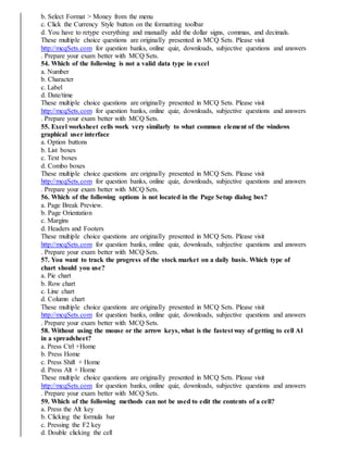 b. Select Format > Money from the menu
c. Click the Currency Style button on the formatting toolbar
d. You have to retype everything and manually add the dollar signs, commas, and decimals.
These multiple choice questions are originally presented in MCQ Sets. Please visit
http://mcqSets.com for question banks, online quiz, downloads, subjective questions and answers
. Prepare your exam better with MCQ Sets.
54. Which of the following is not a valid data type in excel
a. Number
b. Character
c. Label
d. Date/time
These multiple choice questions are originally presented in MCQ Sets. Please visit
http://mcqSets.com for question banks, online quiz, downloads, subjective questions and answers
. Prepare your exam better with MCQ Sets.
55. Excel worksheet cells work very similarly to what common element of the windows
graphical user interface
a. Option buttons
b. List boxes
c. Text boxes
d. Combo boxes
These multiple choice questions are originally presented in MCQ Sets. Please visit
http://mcqSets.com for question banks, online quiz, downloads, subjective questions and answers
. Prepare your exam better with MCQ Sets.
56. Which of the following options is not located in the Page Setup dialog box?
a. Page Break Preview.
b. Page Orientation
c. Margins
d. Headers and Footers
These multiple choice questions are originally presented in MCQ Sets. Please visit
http://mcqSets.com for question banks, online quiz, downloads, subjective questions and answers
. Prepare your exam better with MCQ Sets.
57. You want to track the progress of the stock market on a daily basis. Which type of
chart should you use?
a. Pie chart
b. Row chart
c. Line chart
d. Column chart
These multiple choice questions are originally presented in MCQ Sets. Please visit
http://mcqSets.com for question banks, online quiz, downloads, subjective questions and answers
. Prepare your exam better with MCQ Sets.
58. Without using the mouse or the arrow keys, what is the fastest way of getting to cell A1
in a spreadsheet?
a. Press Ctrl +Home
b. Press Home
c. Press Shift + Home
d. Press Alt + Home
These multiple choice questions are originally presented in MCQ Sets. Please visit
http://mcqSets.com for question banks, online quiz, downloads, subjective questions and answers
. Prepare your exam better with MCQ Sets.
59. Which of the following methods can not be used to edit the contents of a cell?
a. Press the Alt key
b. Clicking the formula bar
c. Pressing the F2 key
d. Double clicking the cell
 