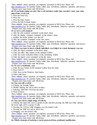 These multiple choice questions are originally presented in MCQ Sets. Please visit
http://mcqSets.com for question banks, online quiz, downloads, subjective questions and answers
. Prepare your exam better with MCQ Sets.
60. If you begin typing an entry into a cell and then realize that you don’t want your entry
placed into a cell, you:
a. Press the Erase key
b. Press Esc
c. Press the Enter button
d. Press the Edit Formula button
These multiple choice questions are originally presented in MCQ Sets. Please visit
http://mcqSets.com for question banks, online quiz, downloads, subjective questions and answers
. Prepare your exam better with MCQ Sets.
61. to view a cell comment
a. click the edit comment command on the insert menu
b. click the display comment command on the window menu
c. position the mouse pointer over the cell
d. click the comment command on the view menu
These multiple choice questions are originally presented in MCQ Sets. Please visit
http://mcqSets.com for question banks, online quiz, downloads, subjective questions and answers
. Prepare your exam better with MCQ Sets.
62. When you want to insert a blank imbedded excel object in a word document you can
a. Click the object command on the insert menu
b. Click the office links button on the standard toolbar
c. Click the create worksheet button on the formatting toolbar
d. Click the import excel command on the file menu
These multiple choice questions are originally presented in MCQ Sets. Please visit
http://mcqSets.com for question banks, online quiz, downloads, subjective questions and answers
. Prepare your exam better with MCQ Sets.
63. To save a workbook, you:
a. Click the save button on the standard toolbar from the menu
b. Press Ctrl+F5
c. Click Save on the Windows Start button
d. Select Edit>Save
These multiple choice questions are originally presented in MCQ Sets. Please visit
http://mcqSets.com for question banks, online quiz, downloads, subjective questions and answers
. Prepare your exam better with MCQ Sets.
64. You can edit a cell by
a. Clicking the formula button
b. Double clicking the cell to edit it in-place
c. Selecting Edit>Edit Cell from the menu
d. None of above
These multiple choice questions are originally presented in MCQ Sets. Please visit
http://mcqSets.com for question banks, online quiz, downloads, subjective questions and answers
. Prepare your exam better with MCQ Sets.
65. You can select a single range of cells by
a. Clicking the upper-left cell in a group of cells and then pressing the Shift key while clicking
the lower right cell in a group of cells
b. Pressing the Ctrl key while dragging over the desired cells
c. Pressing the Shift key and an arrow key
d. Dragging over the desired cells
These multiple choice questions are originally presented in MCQ Sets. Please visit
http://mcqSets.com for question banks, online quiz, downloads, subjective questions and answers
. Prepare your exam better with MCQ Sets.
66. Which elements of worksheet can be protected from accidental modification
 