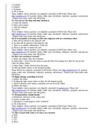 a. Contents
b. Objects
c. Scenarios
d. All of above
These multiple choice questions are originally presented in MCQ Sets. Please visit
http://mcqSets.com for question banks, online quiz, downloads, subjective questions and answers
. Prepare your exam better with MCQ Sets.
67. You can use the drag and drop method to
a. Copy cell contents
b. Move cell contents
c. Add cell contents
d. a and b
These multiple choice questions are originally presented in MCQ Sets. Please visit
http://mcqSets.com for question banks, online quiz, downloads, subjective questions and answers
. Prepare your exam better with MCQ Sets.
68. It is acceptable to let long text flow into adjacent cells on a worksheet when
a. Data will be entered in the adjacent cells
b. No data will be entered in the adjacent cells
c. There is no suitable abbreviation of the text
d. There is not time to format the next
These multiple choice questions are originally presented in MCQ Sets. Please visit
http://mcqSets.com for question banks, online quiz, downloads, subjective questions and answers
. Prepare your exam better with MCQ Sets.
69. How can you delete a record?
a. Delete the column from the worksheet
b. Select Data > Form from the menu to open the Data Form dialog box, find the record and
Click the Delete button
c. Select Data > Delete Record from the menu
d. Click the Delete button on the Standard toolbar
These MCQs are originally presented in MCQ Sets. Please visit http://mcqSets.com for question
banks, online quiz, downloads, subjective questions and answers . Prepare your exam better with
MCQ Sets.
70. Right clicking something in Excel:
a. Deletes the object
b. Nothing the right mouse button is there for left handed people
c. Opens a shortcut menu listing everything you can do to the object
d. Selects the object
These multiple choice questions are originally presented in mcqsets.com. Please visit
http://mcqSets.com for question banks, online quiz, downloads, subjective questions and answers
. Prepare your exam better with MCQ Sets.
71. Documentation should include
a. Destination and users of the output data
b. Source of input data
c. Information on the purpose of the workbook
d. All of the above
These multiple choice questions are originally presented in MCQ Sets. Please visit
http://mcqSets.com for question banks, online quiz, downloads, subjective questions and answers
. Prepare your exam better with MCQ Sets.
72. Files created with Lotus 1-2-3 have an extension
a. DOC
b. XLS
c. 123
d. WK1
 