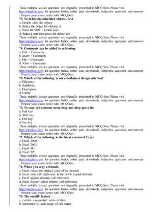These multiple choice questions are originally presented in MCQ Sets. Please visit
http://mcqSets.com for question banks, online quiz, downloads, subjective questions and answers
. Prepare your exam better with MCQ Sets.
73. To delete an embedded objects, first
a. Double click the object
b. Select the object by clicking it
c. Press the Shift + Delete keys
d. Select it and then press the delete key
These multiple choice questions are originally presented in MCQ Sets. Please visit
http://mcqSets.com for question banks, online quiz, downloads, subjective questions and answers
. Prepare your exam better with MCQ Sets.
74. Comments can be added to cells using
a. Edit > Comments
b. Insert > Comments
c. File > Comments
d. View > Comments
These multiple choice questions are originally presented in MCQ Sets. Please visit
http://mcqSets.com for question banks, online quiz, downloads, subjective questions and answers
. Prepare your exam better with MCQ Sets.
75. Which of the following is not a worksheet design criterion?
a. Efficiency
b. Aditibility
c. Description
d. Clarity
These multiple choice questions are originally presented in MCQ Sets. Please visit
http://mcqSets.com for question banks, online quiz, downloads, subjective questions and answers
. Prepare your exam better with MCQ Sets.
76. To copy cell contents using drag and drop press the
a. End key
b. Shift key
c. Ctrl key
d. Esc key
These multiple choice questions are originally presented in MCQ Sets. Please visit
http://mcqSets.com for question banks, online quiz, downloads, subjective questions and answers
. Prepare your exam better with MCQ Sets.
77. Which of the following is the latest version of Excel
a. Excel 2000
b. Excel 2002
c. Excel ME
d. Excel XP
These multiple choice questions are originally presented in MCQ Sets. Please visit
http://mcqSets.com for question banks, online quiz, downloads, subjective questions and answers
. Prepare your exam better with MCQ Sets.
78. When you copy a formula
a. Excel erases the original copy of the formula
b. Excel edits cell references in the newly copied formula
c. Excel adjusts absolute cell references
d. Excel doesn’t adjust relative cell references
These multiple choice questions are originally presented in MCQ Sets. Please visit
http://mcqSets.com for question banks, online quiz, downloads, subjective questions and answers
. Prepare your exam better with MCQ Sets.
79. The autofill feature
a. extends a sequential series of data
b. automatically adds range of cell values
 