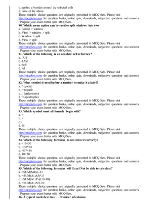 c. applies a boarder around the selected cells
d. none of the above
These multiple choice questions are originally presented in MCQ Sets. Please visit
http://mcqSets.com for question banks, online quiz, downloads, subjective questions and answers
. Prepare your exam better with MCQ Sets.
80. Which menu option can be sued to split windows into two
a. Format > window
b. View > window > split
c. Window > split
d. View > split
These multiple choice questions are originally presented in MCQ Sets. Please visit
http://mcqSets.com for question banks, online quiz, downloads, subjective questions and answers
. Prepare your exam better with MCQ Sets.
81. Which of the following is an absolute cell reference?
a. !A!1
b. $A$1
c. #a#1
d. A1
These multiple choice questions are originally presented in MCQ Sets. Please visit
http://mcqSets.com for question banks, online quiz, downloads, subjective questions and answers
. Prepare your exam better with MCQ Sets.
82. What symbol is used before a number to make it a label?
a. ” (quote)
b. = (equal)
c. _ (underscore)
d. ‘ (apostrophe)
These multiple choice questions are originally presented in MCQ Sets. Please visit
http://mcqSets.com for question banks, online quiz, downloads, subjective questions and answers
. Prepare your exam better with MCQ Sets.
83. Which symbol must all formula begin with?
a. =
b. +
c. (
d. @
These multiple choice questions are originally presented in MCQ Sets. Please visit
http://mcqSets.com for question banks, online quiz, downloads, subjective questions and answers
. Prepare your exam better with MCQ Sets.
84. Which of the following formulas is not entered correctly?
a. =10+50
b. =B7*B1
c. =B7+14
d. 10+50
These multiple choice questions are originally presented in MCQ Sets. Please visit
http://mcqSets.com for question banks, online quiz, downloads, subjective questions and answers
. Prepare your exam better with MCQ Sets.
85. Which of the following formulas will Excel Not be able to calculate?
a. =SUM(Sales)-A3
b. =SUM(A1:A5)*.5
c. =SUM(A1:A5)/(10-10)
d. =SUM(A1:A5)-10
These multiple choice questions are originally presented in MCQ Sets. Please visit
http://mcqSets.com for question banks, online quiz, downloads, subjective questions and answers
. Prepare your exam better with MCQ Sets.
86. A typical worksheet has …. Number of columns
 
