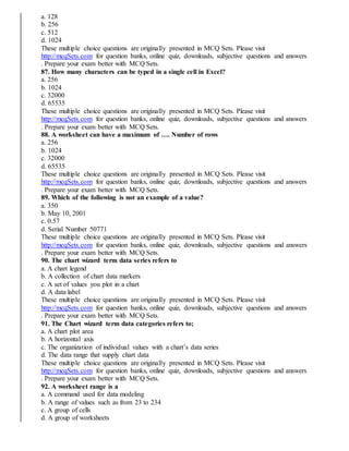 a. 128
b. 256
c. 512
d. 1024
These multiple choice questions are originally presented in MCQ Sets. Please visit
http://mcqSets.com for question banks, online quiz, downloads, subjective questions and answers
. Prepare your exam better with MCQ Sets.
87. How many characters can be typed in a single cell in Excel?
a. 256
b. 1024
c. 32000
d. 65535
These multiple choice questions are originally presented in MCQ Sets. Please visit
http://mcqSets.com for question banks, online quiz, downloads, subjective questions and answers
. Prepare your exam better with MCQ Sets.
88. A worksheet can have a maximum of …. Number of rows
a. 256
b. 1024
c. 32000
d. 65535
These multiple choice questions are originally presented in MCQ Sets. Please visit
http://mcqSets.com for question banks, online quiz, downloads, subjective questions and answers
. Prepare your exam better with MCQ Sets.
89. Which of the following is not an example of a value?
a. 350
b. May 10, 2001
c. 0.57
d. Serial Number 50771
These multiple choice questions are originally presented in MCQ Sets. Please visit
http://mcqSets.com for question banks, online quiz, downloads, subjective questions and answers
. Prepare your exam better with MCQ Sets.
90. The chart wizard term data series refers to
a. A chart legend
b. A collection of chart data markers
c. A set of values you plot in a chart
d. A data label
These multiple choice questions are originally presented in MCQ Sets. Please visit
http://mcqSets.com for question banks, online quiz, downloads, subjective questions and answers
. Prepare your exam better with MCQ Sets.
91. The Chart wizard term data categories refers to;
a. A chart plot area
b. A horizontal axis
c. The organization of individual values with a chart’s data series
d. The data range that supply chart data
These multiple choice questions are originally presented in MCQ Sets. Please visit
http://mcqSets.com for question banks, online quiz, downloads, subjective questions and answers
. Prepare your exam better with MCQ Sets.
92. A worksheet range is a
a. A command used for data modeling
b. A range of values such as from 23 to 234
c. A group of cells
d. A group of worksheets
 