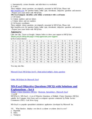 c. Automatically creates formulas and adds them to a worksheet
d. A and c
These multiple choice questions are originally presented in MCQ Sets. Please visit
http://mcqSets.com for question banks, online quiz, downloads, subjective questions and answers
. Prepare your exam better with MCQ Sets.
100. Excel uniquely identifies cells within a worksheet with a cell name
a. Cell names
b. Column numbers and row letters
c. Column letters and row numbers
d. Cell locator coordinates
These multiple choice questions are originally presented in MCQ Sets. Please visit
http://mcqSets.com for question banks, online quiz, downloads, subjective questions and answers
. Prepare your exam better with MCQ Sets.
Answers:
Click the Like, Tweet or Google+ buttons below to show your support to MCQ Sets:
Thank you for liking this page! I truly appreciate your support.
Q.No-Correct Answer
1 – c 2 – a 3 – d 4 – d 5 – c 6 – a 7 – d 8 – b 9 – b 10 – a
11 – a 12 – d 13 – d 14 – d 15 – b 16 – b 17 – b 18 – d 19 – b 20 – b
21 – d 22 – d 23 – a 24 – d 25 – d 26 – b 27 – b 28 – c 29 – b 30 – a
31 – d 32 – c 33 – a 34 – a 35 – d 36 – d 37 – d 38 – d 39 – a 40 – b
41 – b 42 – b 43 – c 44 – d 45 – b 46 – a 47 – c 48 – b 49 – a 50 – c
51 – d 52 – d 53 – c 54 – b 55 – c 56 – a 57 – c 58 – a 59 – a 60 – b
61 – c 62 – a 63 – a 64 – b 65 – d 66 – d 67 – d 68 – b 69 – b 70 – c
71 – d 72 – c 73 – d 74 – b 75 – c 76 – a 77 – d 78 – b 79 – d 80 – c
81 – b 82 – d 83 – a 84 – d 85 – a 86 – b 87 – d 88 – d 89 – d 90 – b
91 – b 92 – c 93 – b 94 – d 95 – a 96 – d 97 – d 98 – a 99 – b 100 – c
You may also like:
Microsoft Excel MCQ Quiz Set 03 - Hand picked multiple choice questions
Online MCQ Quiz for Microsoft Excel
MS-Excel Objective Questions (MCQ) with Solutions and
Explanations - Set 6
Multiple Choice Questions (MCQs) - Electronic Spreadsheet - Microsoft Excel
MCQ Set 6:- MS-Excel - A set of Objective Questions or Multiple Choice Questions (MCQs)
suitable for Computer Jobs Exam such as computer operator conducted by Public Service
Commission (PSC) - Lok Sewa Ayog.
MS-Excel is a popular spreadsheet calculation application developed by Microsoft Inc.
101. What function displays row data in a column or column data in a row?
a. Hyperlink
b. Index
c. Transpose
 