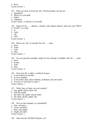 d. Rows
Correct Answer: c
102. When you insert an Excel file into a Word document, the data are
a. Hyperlinked
b. Placed in a word table
c. Linked
d. Embedded
Correct Answer: b. Placed in a word table
103. Except for the …… function, a formula with a logical function shows the word “TRUE”
or “FALSE” as a result
a. IF
b. AND
c. OR
d. NOT
Correct Answer: a
104. Macros are “run” or executed from the ….. menu.
a. Insert
b. Frmat
c. Tools
d. Data
Correct Answer: c
105. You can open the consolidate dialog box byt choosing Consolidate from the ….. menu.
a. Insert
b. Format
c. Tools
d. Data
Correct Answer: d
106. Each excel file is called a workbook because
a. It can contain text and data
b. It can be modified
c. It can contain many sheets including worksheets and chart sheets
d. You have to work hard to create it
Correct Answer: c
107. Which types of charts can excel produce?
a. Line graphs and pie charts only
b. Only line graphs
c. Bar charts, line graphs and pie charts
d. Bar charts and line graphs only
Correct Answer: c
108. How are data organized in a spreadsheet?
a. Lines and spaces
b. Layers and planes
c. Rows and columns
d. Height and width
Correct Answer: c
109. What does the VLOOKUP function do?
 