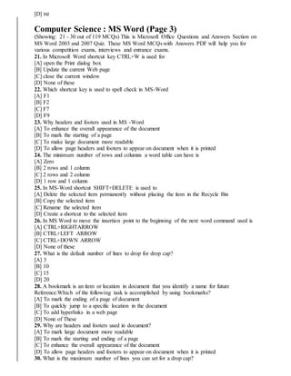 [D] txt
Computer Science : MS Word (Page 3)
(Showing: 21 - 30 out of 119 MCQs) This is Microsoft Office Questions and Answers Section on
MS Word 2003 and 2007 Quiz. These MS Word MCQs with Answers PDF will help you for
various competition exams, interviews and entrance exams.
21. In Microsoft Word shortcut key CTRL+W is used for
[A] open the Print dialog box
[B] Update the current Web page
[C] close the current window
[D] None of these
22. Which shortcut key is used to spell check in MS-Word
[A] F1
[B] F2
[C] F7
[D] F9
23. Why headers and footers used in MS -Word
[A] To enhance the overall appearance of the document
[B] To mark the starting of a page
[C] To make large document more readable
[D] To allow page headers and footers to appear on document when it is printed
24. The minimum number of rows and columns a word table can have is
[A] Zero
[B] 2 rows and 1 column
[C] 2 rows and 2 column
[D] 1 row and 1 column
25. In MS-Word shortcut SHIFT+DELETE is used to
[A] Delete the selected item permanently without placing the item in the Recycle Bin
[B] Copy the selected item
[C] Rename the selected item
[D] Create a shortcut to the selected item
26. In MS Word to move the insertion point to the beginning of the next word command used is
[A] CTRL+RIGHTARROW
[B] CTRL+LEFT ARROW
[C] CTRL+DOWN ARROW
[D] None of these
27. What is the default number of lines to drop for drop cap?
[A] 3
[B] 10
[C] 15
[D] 20
28. A bookmark is an item or location in document that you identify a name for future
Reference.Which of the following task is accomplished by using bookmarks?
[A] To mark the ending of a page of document
[B] To quickly jump to a specific location in the document
[C] To add hyperlinks in a web page
[D] None of These
29. Why are headers and footers used in document?
[A] To mark large document more readable
[B] To mark the starting and ending of a page
[C] To enhance the overall appearance of the document
[D] To allow page headers and footers to appear on document when it is printed
30. What is the maximum number of lines you can set for a drop cap?
 