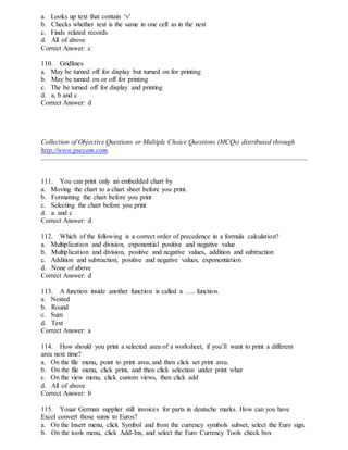 a. Looks up text that contain ‘v’
b. Checks whether text is the same in one cell as in the next
c. Finds related records
d. All of above
Correct Answer: c
110. Gridlines
a. May be turned off for display but turned on for printing
b. May be turned on or off for printing
c. The be turned off for display and printing
d. a, b and c
Correct Answer: d
Collection of Objective Questions or Multiple Choice Questions (MCQs) distributed through
http://www.psexam.com.
111. You can print only an embedded chart by
a. Moving the chart to a chart sheet before you print.
b. Formatting the chart before you print
c. Selecting the chart before you print
d. a and c
Correct Answer: d
112. Which of the following is a correct order of precedence in a formula calculation?
a. Multiplication and division, exponential positive and negative value
b. Multiplication and division, positive and negative values, addition and subtraction
c. Addition and subtraction, positive and negative values, exponentiation
d. None of above
Correct Answer: d
113. A function inside another function is called a ….. function.
a. Nested
b. Round
c. Sum
d. Text
Correct Answer: a
114. How should you print a selected area of a worksheet, if you’ll want to print a different
area next time?
a. On the file menu, point to print area, and then click set print area.
b. On the file menu, click print, and then click selection under print what
c. On the view menu, click custom views, then click add
d. All of above
Correct Answer: b
115. Youar German supplier still invoices for parts in deutsche marks. How can you have
Excel convert those sums to Euros?
a. On the Insert menu, click Symbol and from the currency symbols subset, select the Euro sign.
b. On the tools menu, click Add-Ins, and select the Euro Currency Tools check box
 