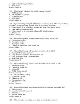 c. Apply a selected background color
d. All of above
Correct Answer: b
116. Which function calculates your monthly mortage payment?
a. PMT (payments)
b. NPER (number of periods)
c. PV (present value)
d. All of above
Correct Answer: a
117. If you are working in English (US), Chinese or Japanese, Excel 2002 can speak data as
you enter it, to help you verify accuracy. How do you activate this feature?
a. Point to speech on the tools menu, and then click show text to speech toolbar.
b. Click validation on the data menu
c. Point to speech on the tools menu, and then click speech recognition
d. All of above
Correct Answer: a
118. Which of the following methods can not be used to enter data in a cell?
a. Pressing an arrow key
b. Pressing the tab key
c. Pressing the Esc key
d. Clicking the enter button to the formula bar
Correct Answer: c.
119. Which of the following will not set text in selected cells to italics?
a. Pressing Ctrl + I on the keyboard
b. Using the Tools – Wizard – Web Form menu item
c. Using the Format – Cells – Font menu item
d. None of the above
Correct Answer: b
120. Which of the following methods cannot be used to edit the content of cell?
a. Pressing the Alt key
b. Clicking the formula bar
c. Pressing F2
d. Double clicking the cell
Correct Answer: a
121. You can activate a cell by
a. Pressing the Tab key
b. Clicking the cell
c. Pressing an arrow key
d. All of above
Correct Answer: d
122. Which of the following setup options can not be set in the page setup dialog box?
a. Printer selection
b. Vertical or horizontal placement
c. Orientation
d. Row and column titles
Correct Answer: a
123. What term refers to a specific set of values saved with the workbook?
 
