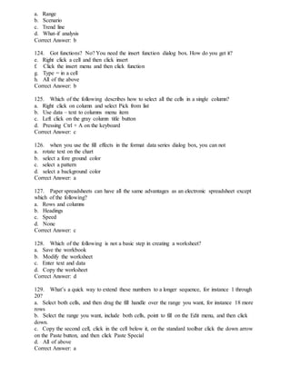 a. Range
b. Scenario
c. Trend line
d. What-if analysis
Correct Answer: b
124. Got functions? No? You need the insert function dialog box. How do you get it?
e. Right click a cell and then click insert
f. Click the insert menu and then click function
g. Type = in a cell
h. All of the above
Correct Answer: b
125. Which of the following describes how to select all the cells in a single column?
a. Right click on column and select Pick from list
b. Use data – text to columns menu item
c. Left click on the gray column title button
d. Pressing Ctrl + A on the keyboard
Correct Answer: c
126. when you use the fill effects in the format data series dialog box, you can not
a. rotate text on the chart
b. select a fore ground color
c. select a pattern
d. select a background color
Correct Answer: a
127. Paper spreadsheets can have all the same advantages as an electronic spreadsheet except
which of the following?
a. Rows and columns
b. Headings
c. Speed
d. None
Correct Answer: c
128. Which of the following is not a basic step in creating a worksheet?
a. Save the workbook
b. Modify the worksheet
c. Enter text and data
d. Copy the worksheet
Correct Answer: d
129. What’s a quick way to extend these numbers to a longer sequence, for instance 1 through
20?
a. Select both cells, and then drag the fill handle over the range you want, for instance 18 more
rows
b. Select the range you want, include both cells, point to fill on the Edit menu, and then click
down.
c. Copy the second cell, click in the cell below it, on the standard toolbar click the down arrow
on the Paste button, and then click Paste Special
d. All of above
Correct Answer: a
 