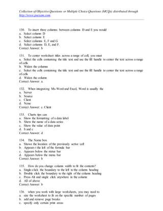 Collection of Objective Questions or Multiple Choice Questions (MCQs) distributed through
http://www.psexam.com.
130. To insert three columns between columns D and E you would
a. Select column D
b. Select column E
c. Select columns E, F and G
d. Select columns D, E, and F.
Correct Answer: b
131. To center worksheet titles across a range of cell, you must
a. Select the cells containing the title text and use the fill handle to center the text across a range
of cells
b. Widen the columns
c. Select the cells containing the title text and use the fill handle to center the text across a range
of cells
d. Widen the column
Correct Answer: a.
132. When integrating Ms-Word and Excel, Word is usually the
a. Server
b. Source
c. Client
d. None
Correct Answer: c. Client
133. Charts tips can
a. Show the formatting of a data label
b. Show the name of a data series
c. Show the value of data point
d. b and c
Correct Answer: d
134. The Name box
a. Shows the location of the previously active cell
b. Appears t the left of the formula bar
c. Appears below the status bar
d. Appears below the menu bar
Correct Answer: b
135. How do you change column width to fit the contents?
a. Single-click the boundary to the left to the column heading
b. Double click the boundary to the right of the column heading
c. Press Alt and single click anywhere in the column
d. All of above
Correct Answer: b
136. when you work with large worksheets, you may need to
a. size the worksheet to fit on the specific number of pages
b. add and remove page breaks
c. specify only certain print areas
 