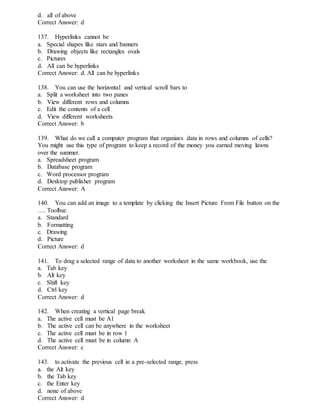 d. all of above
Correct Answer: d
137. Hyperlinks cannot be
a. Special shapes like stars and banners
b. Drawing objects like rectangles ovals
c. Pictures
d. All can be hyperlinks
Correct Answer: d. All can be hyperlinks
138. You can use the horizontal and vertical scroll bars to
a. Split a worksheet into two panes
b. View different rows and columns
c. Edit the contents of a cell
d. View different worksheets
Correct Answer: b
139. What do we call a computer program that organizes data in rows and columns of cells?
You might use this type of program to keep a record of the money you earned moving lawns
over the summer.
a. Spreadsheet program
b. Database program
c. Word processor program
d. Desktop publisher program
Correct Answer: A
140. You can add an image to a template by clicking the Insert Picture From File button on the
…. Toolbar.
a. Standard
b. Formatting
c. Drawing
d. Picture
Correct Answer: d
141. To drag a selected range of data to another worksheet in the same workbook, use the
a. Tab key
b. Alt key
c. Shift key
d. Ctrl key
Correct Answer: d
142. When creating a vertical page break
a. The active cell must be A1
b. The active cell can be anywhere in the worksheet
c. The active cell must be in row 1
d. The active cell must be in column A
Correct Answer: c
143. to activate the previous cell in a pre-selected range, press
a. the Alt key
b. the Tab key
c. the Enter key
d. none of above
Correct Answer: d
 