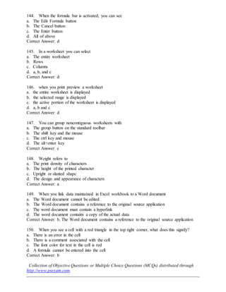 144. When the formula bar is activated, you can see
a. The Edit Formula button
b. The Cancel button
c. The Enter button
d. All of above
Correct Answer: d
145. In a worksheet you can select
a. The entire worksheet
b. Rows
c. Columns
d. a, b, and c
Correct Answer: d
146. when you print preview a worksheet
a. the entire worksheet is displayed
b. the selected range is displayed
c. the active portion of the worksheet is displayed
d. a, b and c
Correct Answer: d
147. You can group noncontiguous worksheets with
a. The group button on the standard toolbar
b. The shift key and the mouse
c. The ctrl key and mouse
d. The alt+enter key
Correct Answer: c
148. Weight refers to
a. The print density of characters
b. The height of the printed character
c. Upright or slanted shape
d. The design and appearance of characters
Correct Answer: a
149. When you link data maintained in Excel workbook to a Word document
a. The Word document cannot be edited
b. The Word document contains a reference to the original source application
c. The word document must contain a hyperlink
d. The word document contains a copy of the actual data
Correct Answer: b. The Word document contains a reference to the original source application
150. When you see a cell with a red triangle in the top right corner, what does this signify?
a. There is an error in the cell
b. There is a comment associated with the cell
c. The font color for text in the cell is red
d. A formula cannot be entered into the cell
Correct Answer: b
Collection of Objective Questions or Multiple Choice Questions (MCQs) distributed through
http://www.psexam.com.
 