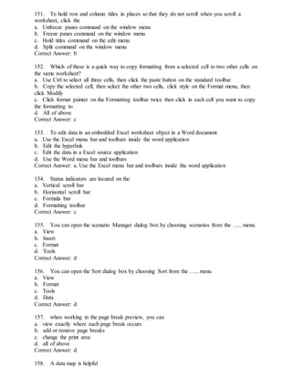 151. To hold row and column titles in places so that they do not scroll when you scroll a
worksheet, click the
a. Unfreeze panes command on the window menu
b. Freeze panes command on the window menu
c. Hold titles command on the edit menu
d. Split command on the window menu
Correct Answer: b
152. Which of these is a quick way to copy formatting from a selected cell to two other cells on
the same worksheet?
a. Use Ctrl to select all three cells, then click the paste button on the standard toolbar
b. Copy the selected cell, then select the other two cells, click style on the Format menu, then
click Modify
c. Click format painter on the Formatting toolbar twice then click in each cell you want to copy
the formatting to
d. All of above
Correct Answer: c
153. To edit data in an embedded Excel worksheet object in a Word document
a. Use the Excel menu bar and toolbars inside the word application
b. Edit the hyperlink
c. Edit the data in a Excel source application
d. Use the Word menu bar and toolbars
Correct Answer: a. Use the Excel menu bar and toolbars inside the word application
154. Status indicators are located on the
a. Vertical scroll bar
b. Horizontal scroll bar
c. Formula bar
d. Formatting toolbar
Correct Answer: c
155. You can open the scenario Manager dialog box by choosing scenarios from the ….. menu.
a. View
b. Insert
c. Format
d. Tools
Correct Answer: d
156. You can open the Sort dialog box by choosing Sort from the ….. menu
a. View
b. Format
c. Tools
d. Data
Correct Answer: d
157. when working in the page break preview, you can
a. view exactly where each page break occurs
b. add or remove page breaks
c. change the print area
d. all of above
Correct Answer: d
158. A data map is helpful
 