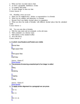 a. When you have too much data to chart
b. To show a geographic distribution of data
c. To compare data points
d. To show changes in data over time
Correct Answer: b
159. Rounding errors can occur
a. When you use multiplication, division or exponentiation in a formula
b. When you use addition and subtraction in a formula
c. Because Excel uses hidden decimal places in computation
d. When you show the results of formulas with different decimal places than the calculated
results
Correct Answer: a
160. You can copy data or formulas
a. With the copy, paste and cut commands on the edit menu
b. With commands on a shortcut menu
c. With buttons on the standard toolbar
d. All of the above
Correct Answer: d
Q. In which view Headers and Footers are visible
A.
Normal View
B.
Page Layout View
C.
Print Layout View
D.
Draft View
Answer : Option C
Show Answer
Q. The process of removing unwanted part of an image is called
A.
Hiding
B.
Bordering
C.
Cropping
D.
Cutting
Answer : Option C
Show Answer
Q. To apply center alignment to a paragraph we can press
A.
Ctrl + S
B.
Ctrl + C
C.
Ctrl + C + A
D.
 