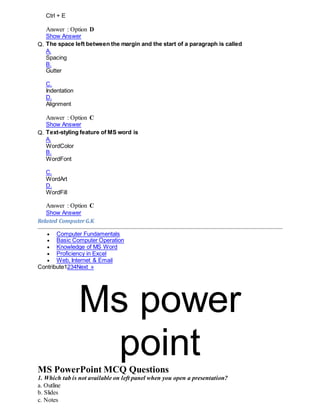 Ctrl + E
Answer : Option D
Show Answer
Q. The space left between the margin and the start of a paragraph is called
A.
Spacing
B.
Gutter
C.
Indentation
D.
Alignment
Answer : Option C
Show Answer
Q. Text-styling feature of MS word is
A.
WordColor
B.
WordFont
C.
WordArt
D.
WordFill
Answer : Option C
Show Answer
Related ComputerG.K
 Computer Fundamentals
 Basic Computer Operation
 Knowledge of MS Word
 Proficiency in Excel
 Web, Internet & Email
Contribute1234Next »
Ms power
pointMS PowerPoint MCQ Questions
1. Which tab is not available on left panel when you open a presentation?
a. Outline
b. Slides
c. Notes
 