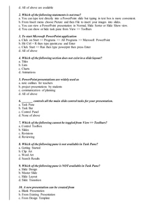 d. All of above are available
2. Which of the following statements is not true?
a. You can type text directly into a PowerPoint slide but typing in text box is more convenient.
b. From Insert menu choose Picture and then File to insert your images into slides.
c. You can view a PowerPoint presentation in Normal, Slide Sorter or Slide Show view.
d. You can show or hide task pane from View >> Toolbars
3. To start Microsoft PowerPoint application
a. Click on Start >> Programs >> All Programs >> Microsoft PowerPoint
b. Hit Ctrl + R then type ppoint.exe and Enter
c. Click Start >> Run then type powerpnt then press Enter
d. All of above
4. Which of the following section does not exist in a slide layout?
a. Titles
b. Lists
c. Charts
d. Animations
5. PowerPoint presentations are widely used as
a. note outlines for teachers
b. project presentations by students
c. communication of planning
d. All of above
6. _______ controls all the main slide control tasks for your presentation.
a. Task Pane
b. Task Bar
c. Control Panel
d. None of above
7. Which of the following cannot be toggled from View >> Toolbars?
a. Control Toolbox
b. Slides
c. Revisions
d. Reviewing
8. Which of the following pane is not available in Task Pane?
a. Getting Started
b. Clip Art
c. Word Art
d. Search Results
9. Which of the following pane is NOT available in Task Pane?
a. Slide Design
b. Master Slide
c. Slide Layout
d. Slide Transition
10. A new presentation can be created from
a. Blank Presentation
b. From Existing Presentation
c. From Design Template
 