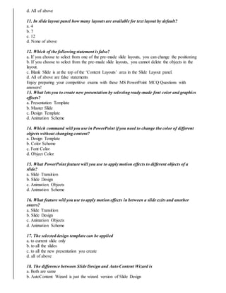 d. All of above
11. In slide layout panel how many layouts are available for text layout by default?
a. 4
b. 7
c. 12
d. None of above
12. Which of the following statement is false?
a. If you choose to select from one of the pre-made slide layouts, you can change the positioning
b. If you choose to select from the pre-made slide layouts, you cannot delete the objects in the
layout.
c. Blank Slide is at the top of the ‘Content Layouts’ area in the Slide Layout panel.
d. All of above are false statements
Enjoy preparing your competitive exams with these MS PowerPoint MCQ Questions with
answers!
13. What lets you to create new presentation by selecting ready-made font color and graphics
effects?
a. Presentation Template
b. Master Slide
c. Design Template
d. Animation Scheme
14. Which command will you use in PowerPoint if you need to change the color of different
objects without changing content?
a. Design Template
b. Color Scheme
c. Font Color
d. Object Color
15. What PowerPoint feature will you use to apply motion effects to different objects of a
slide?
a. Slide Transition
b. Slide Design
c. Animation Objects
d. Animation Scheme
16. What feature will you use to apply motion effects in between a slide exits and another
enters?
a. Slide Transition
b. Slide Design
c. Animation Objects
d. Animation Scheme
17. The selected design template can be applied
a. to current slide only
b. to all the slides
c. to all the new presentation you create
d. all of above
18. The difference between Slide Design and Auto Content Wizard is
a. Both are same
b. AutoContent Wizard is just the wizard version of Slide Design
 
