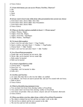 d. None of above
27. From which menu you can access Picture, Test Box, Chart etc?
a. File
b. Edit
c. Insert
d. View
28. If you want to insert some slides from other presentation into current one choose
a. From Insert menu choose Slides from Files
b. From Insert menu choose Slides from Presentation
c. From Insert menu choose Slides
d. None of above
29. What are the three options available in Insert >> Picture menu?
a. Clipart, Pictures, Shapes
b. Clipart, From File, Shapes
c. Clipart, From Files, AutoShapes
d. Clipart, Pictures, AutoShapes
30. To insert slide numbers
a. Insert a text box and select Insert >> Page Number
b. Insert a textbox and select Insert >> Number >> PageNumber
c. Choose Insert >> Slide Number
d. Insert a new text box and select Insert >> slide Number
31. In a PowerPoint presentation
a. Sound clips can be inserted but not movie clips
b. Movie clips can be inserted but not sound clips
c. Both cannot be inserted
d. Both can be inserted
32. to insert a hyperlink in a slide
a. Choose Insert >> Hyperlink
b. Press Ctrl + K
c. Hyperlinks can’t be inserted in slides
d. both a & b
33. List Box and Text box
a. are some other than that in a list box the bullets are enabled
b. are different. List boxes are used to present lists and can’t be created with text boxes.
c. Both of above
d. None of above
34. Which of the following statement is true
a. You can insert text boxes from drawing toolbar in PowerPoint
b. You cannot insert text boxes from drawing toolbar in PowerPoint
c. Text boxes are provides when you choose a layout and can’t be inserted afterwards
d. None of above
35. When you delete a text box object from a slide in PowerPoint Presentation
a. The object is deleted but text box and the text inside is left on the slide
b. The text box is deleted and the text is pasted on the slide
c. The text box and text both are deleted
 