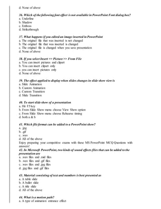 d. None of above
36. Which of the following font effect is not available in PowerPoint Font dialog box?
a. Underline
b. Shadow
c. Emboss
d. Strikethrough
37. What happens if you edited an image inserted in PowerPoint
a. The original file that was inserted is not changed
b. The original file that was inserted is changed
c. The original file is changed when you save presentation
d. None of above
38. If you select Insert >> Picture >> From File
a. You can insert pictures and clipart
b. You can insert clipart only
c. you can insert pictures only
d. None of above
39. The effect applied to display when slides changes in slide show view is
a. Slide Animation
b. Custom Animation
c. Custom Transition
d. Slide Transition
40. To start slide show of a presentation
a. Hit F5 key
b. From Slide Show menu choose View Show option
c. From Slide Show menu choose Rehearse timing
d. both a & b
41. Which file format can be added to a PowerPoint show?
a. .jpg
b. .gif
c. .wav
d. All of the above
Enjoy preparing your competitive exams with these MS PowerPoint MCQ Questions with
answers!
42. In Microsoft PowerPoint, two kinds of sound effects files that can be added to the
presentation are
a. .wav files and .mid files
b. .wav files and .gif files
c. .wav files and .jpg files
d. .jpg files and .gif files
43. Material consisting of text and numbers is best presented as
a. A table slide
b. A bullet slide
c. A title slide
d. All of the above
44. What is a motion path?
a. A type of animation entrance effect
 