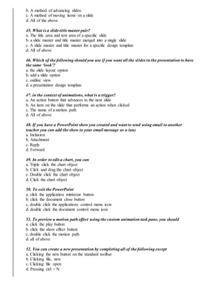 b. A method of advancing slides
c. A method of moving items on a slide
d. All of the above
45. What is a slide-title master pair?
a. The title area and text area of a specific slide
b. a slide master and title master merged into a single slide
c. A slide master and title master for a specific design template
d. All of above
46. Which of the following should you use if you want all the slides in the presentation to have
the same ‘look’?
a. the slide layout option
b. add a slide option
c. outline view
d. a presentation design template
47. in the context of animations, what is a trigger?
a. An action button that advances to the next slide
b. An item on the slide that performs an action when clicked
c. The name of a motion path
d. All of above
48. If you have a PowerPoint show you created and want to send using email to another
teacher you can add the show to your email message as a (an)
a. Inclusion
b. Attachment
c. Reply
d. Forward
49. In order to edit a chart, you can
a. Triple click the chart object
b. Click and drag the chart object
c. Double click the chart object
d. Click the chart object
50. To exit the PowerPoint
a. click the application minimize button
b. click the document close button
c. double click the applications control menu icon
d. double click the document control menu icon
51. To preview a motion path effect using the custom animation task pane, you should
a. click the play button
b. click the show effect button
c. double click the motion path
d. all of above
52. You can create a new presentation by completing all of the following except
a. Clicking the new button on the standard toolbar
b. Clicking file, new
c. Clicking file open
d. Pressing ctrl + N
 