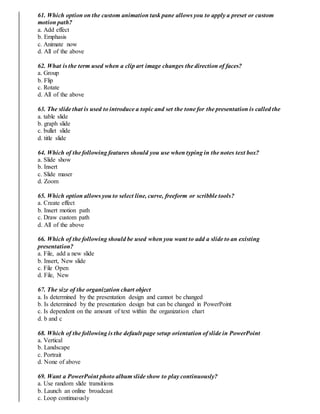 61. Which option on the custom animation task pane allows you to apply a preset or custom
motion path?
a. Add effect
b. Emphasis
c. Animate now
d. All of the above
62. What is the term used when a clip art image changes the direction of faces?
a. Group
b. Flip
c. Rotate
d. All of the above
63. The slide that is used to introduce a topic and set the tone for the presentation is called the
a. table slide
b. graph slide
c. bullet slide
d. title slide
64. Which of the following features should you use when typing in the notes text box?
a. Slide show
b. Insert
c. Slide maser
d. Zoom
65. Which option allows you to select line, curve, freeform or scribble tools?
a. Create effect
b. Insert motion path
c. Draw custom path
d. All of the above
66. Which of the following should be used when you want to add a slide to an existing
presentation?
a. File, add a new slide
b. Insert, New slide
c. File Open
d. File, New
67. The size of the organization chart object
a. Is determined by the presentation design and cannot be changed
b. Is determined by the presentation design but can be changed in PowerPoint
c. Is dependent on the amount of text within the organization chart
d. b and c
68. Which of the following is the default page setup orientation of slide in PowerPoint
a. Vertical
b. Landscape
c. Portrait
d. None of above
69. Want a PowerPoint photo album slide show to play continuously?
a. Use random slide transitions
b. Launch an online broadcast
c. Loop continuously
 