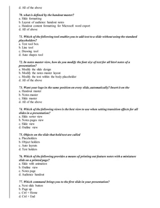 d. All of the above
70. what is defined by the handout master?
a. Slide formatting
b. Layout of audience handout notes
c. Handout content formatting for Microsoft word export
d. All of above
71. Which of the following tool enables you to add text to a slide without using the standard
placeholders?
a. Text tool box
b. Line tool
c. Drawing tool
d. Auto shapes tool
72. In notes master view, how do you modify the font size of text for all hte4 notes of a
presentation?
a. Modify the slide design
b. Modify the notes master layout
c. Modify the text within the body placeholder
d. All of the above
73. Want your logo in the same position on every slide, automatically? Insert it on the
a. Handout master
b. Notes master
c. Slide master
d. All of the above
74. Which of the following views is the best view to use when setting transition effects for all
slides in a presentation?
a. Slide sorter view
b. Notes pages view
c. Slide view
d. Outline view
75. Objects on the slide that hold text are called
a. Placeholders
b. Object holders
c. Auto layouts
d. Text holders
76. Which of the following provides a means of printing out feature notes with a miniature
slide on a printed page?
a. Slide with animation
b. Outline view
c. Notes page
d. Audience handout
77. Which command brings you to the first slide in your presentation?
a. Next slide button
b. Page up
c. Ctrl + Home
d. Ctrl + End
 
