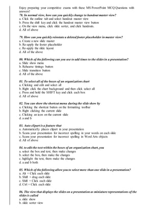 Enjoy preparing your competitive exams with these MS PowerPoint MCQ Questions with
answers!
78. In normal view, how can you quickly change to handout master view?
a. Click the outline tab and select handout master view
b. Press the shift key and click the handout master view button
c. On the view menu, click slide sorter, and click handouts.
d. All of above
79. How can you quickly reinstate a deleted footer placeholder in master view?
a. Create a new slide master
b. Re-apply the footer placeholder
c. Re-apply the slide layout
d. All of the above
80. Which of the following can you use to add times to the slides in a presentation?
a. Slide show menu
b. Rehearse timings button
c. Slide transition button
d. All of the above
81. To select all of the boxes of an organization chart
a. Clicking and edit and select all
b. Right click the chart background and then click select all
c. Press and hold the SHIFT key and click each box
d. All of above
82. You can show the shortcut menu during the slide show by
a. Clicking the shortcut button on the formatting toolbar
b. Right clicking the current slide
c. Clicking an icon on the current slide
d. a and b
83. Auto clipart is a feature that
a. Automatically places clipart in your presentation
b. Scans your presentation for incorrect spelling in your words on each slide
c. Scans your presentation for incorrect spelling in Word Arts objects
d. All of above
84. to edit the text within the boxes of an organization chart, you
a. select the box and text, then make changes
b. select the box, then make the changes
c. highlight the text, them make the changes
d. a and b both
85. Which of the following allow you to select more than one slide in a presentation?
a. Alt + Click each slide
b. Shift + drag each slide
c. Shift + Click each slide
d. Ctrl + Click each slide
86. The view that displays the slides on a presentation as miniature representations of the
slides is called
a. slide show
b. slide sorter view
 