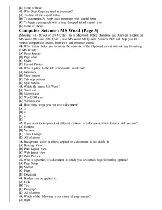 [D] None of these
40. Why Drop Caps are used in document?
[A] To drop all the capital letters
[B] To automatically begin each paragraph with capital letter
[C] To begin a paragraph with a large dropped initial capital letter
[D] None of These
Computer Science : MS Word (Page 5)
(Showing: 41 - 50 out of 119 MCQs) This is Microsoft Office Questions and Answers Section on
MS Word 2003 and 2007 Quiz. These MS Word MCQs with Answers PDF will help you for
various competition exams, interviews and entrance exams.
41. What feature helps you to inserts the contents of the Clipboard as text without any formatting
in MS Word?
[A] Paste Special
[B] Page setup
[C] Styles
[D] Format Painter
42. What is place to the left of horizontal scroll bar?
[A] Indicators
[B] View buttons
[C] Tab stop buttons
[D] Split buttons
43. Which file starts MS Word?
[A] Word.exe
[B] Msword.exe
[C] Word2003.exe
[D] Winword.exe
44. How many ways you can save a document?
[A] 3
[B] 4
[C] 2
[D] 1
45. If you want to keep track of different editions of a document which features will you use?
[A] Editions
[B] Versions
[C] Track Change
[D] All of above
46. Background color or effects applied on a document is not visible in
[A] Reading View
[B] Print Layout view
[C] Web layout view
[D] Print Preview
47. What is a portion of a document in which you set certain page formatting options?
[A] Page Setup
[B] Section
[C] Page
[D] Document
48. Borders can be applied to..
[A] Cells
[B] Text
[C] Paragraph
[D] All of above
49. Which of the following is not a type of page margin?
[A] Right
 