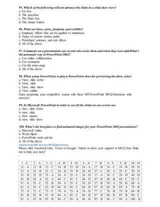 95. Which of the following will not advance the slides in a slide show view?
a. Esc key
b. The spacebar
c. The Enter key
d. The mouse button
96. What are lines, curve, freeform, and scribble?
a. Emphasis effects that can be applied to animations
b. Types of custom motion paths
c. Predefined entrance and exit effects
d. All of the above
97. Comments on a presentation can record who wrote them and when they were addeWhat’s
the automatic way in PowerPoint 2002?
a. Use online collaboration
b. Use comments
c. Use the notes page
d. All of the above
98. When using PowerPoint, to play a PowerPoint show for previewing the show, select
a. View, slide sorter
b. View, slide
c. View, slide show
d. View outline
Enjoy preparing your competitive exams with these MS PowerPoint MCQ Questions with
answers!
99. In Microsoft PowerPoint in order to see all the slides on one screen use
a. view, slide sorter
b. view, slide
c. view, master
d. view, slide show
100. What’s the best place to find animated images for your PowerPoint 2002 presentation?
a. Microsoft online
b. Word clipart
c. PowerPoint tools and ins
d. All of the above
Answersto MS AccessMCQQuestions
Please click Facebook Like, Tweet or Google+ button to show your support to MCQ Sets. Help
me to help you more!
.
.
1 – C 2 – A 3 – C 4 – D 5 – D 6 – A 7 – B 8 – C 9 – B 10 – D
11 – A 12 – B 13 – C 14 – B 15 – D 16 – A 17 – D 18 – C 19 – B 20 – D
21 – A 22 – B 23 – C 24 – D 25 – D 26 – B 27 – C 28 – A 29 – C 30 – D
31 – D 32 – D 33 – A 34 – A 35 – C 36 – D 37 – A 38 – C 39 – D 40 – D
41 – D 42 – A 43 – A 44 – C 45 – C 46 – D 47 – B 48 – B 49 – C 50 – C
51 – A 52 – C 53 – B 54 – A 55 – C 56 – D 57 – B 58 – A 59 – B 60 – A
61 – A 62 – C 63 – D 64 – D 65 – C 66 – B 67 – D 68 – B 69 – A 70 – B
71 – A 72 – C 73 – C 74 – A 75 – A 76 – D 77 – C 78 – B 79 – B 80 – B
81 – D 82 – B 83 – D 84 – A 85 – C 86 – B 87 – D 88 – B 89 – B 90 – C
91 – A 92 – B 93 – B 94 – C 95 – A 96 – B 97 – B 98 – C 99 – A 100 – B
 