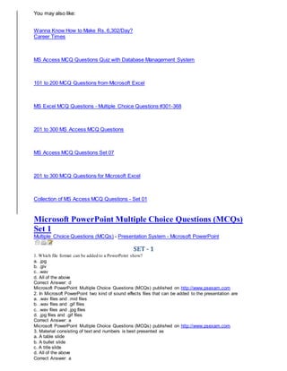You may also like:
Wanna Know How to Make Rs. 6,302/Day?
Career Times
MS Access MCQ Questions Quiz with Database Management System
101 to 200 MCQ Questions from Microsoft Excel
MS Excel MCQ Questions - Multiple Choice Questions #301-368
201 to 300 MS Access MCQ Questions
MS Access MCQ Questions Set 07
201 to 300 MCQ Questions for Microsoft Excel
Collection of MS Access MCQ Questions - Set 01
Microsoft PowerPoint Multiple Choice Questions (MCQs)
Set 1
Multiple Choice Questions (MCQs) - Presentation System - Microsoft PowerPoint
SET - 1
1. Which file format can be added to a PowerPoint show?
a. .jpg
b. .giv
c. .wav
d. All of the above
Correct Answer: d
Microsoft PowerPoint Multiple Choice Questions (MCQs) published on http://www.psexam.com
2. In Microsoft PowerPoint two kind of sound effects files that can be added to the presentation are
a. .wav files and .mid files
b. .wav files and .gif files
c. .wav files and .jpg files
d. .jpg files and .gif files
Correct Answer: a
Microsoft PowerPoint Multiple Choice Questions (MCQs) published on http://www.psexam.com
3. Material consisting of text and numbers is best presented as
a. A table slide
b. A bullet slide
c. A title slide
d. All of the above
Correct Answer: a
 