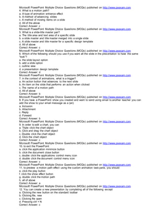 Microsoft PowerPoint Multiple Choice Questions (MCQs) published on http://www.psexam.com
4. What is a motion path?
a. A type of animation entrance effect
b. A method of advancing slides
c. A method of moving items on a slide
d. All of the above
Correct Answer: c
Microsoft PowerPoint Multiple Choice Questions (MCQs) published on http://www.psexam.com
5. What is a slide-title master pair?
a. The title area and text area of a specific slide
b. a slide master and title master merged into a single slide
c. A slide master and title master for a specific design template
d. All of above
Correct Answer: c
Microsoft PowerPoint Multiple Choice Questions (MCQs) published on http://www.psexam.com
6. Which of the following should you use if you want all the slide in the presentation to have the same
“look”?
a. the slide layout option
b. add a slide option
c. outline view
d. a presentation design template
Correct Answer: d
Microsoft PowerPoint Multiple Choice Questions (MCQs) published on http://www.psexam.com
7. in the context of animations, what is a trigger?
a. An action button that advances to the next slide
b. An item on the slide that performs an action when clicked
c. The name of a motion path
d. All of above
Correct Answer: b
Microsoft PowerPoint Multiple Choice Questions (MCQs) published on http://www.psexam.com
8. If you have a PowerPoint show you created and want to send using email to another teacher you can
add the show to your email message as a (an)
a. Inclusion
b. Attachment
c. Reply
d. Forward
Correct Answer: b
Microsoft PowerPoint Multiple Choice Questions (MCQs) published on http://www.psexam.com
9. In order to edit a chart, you can
a. Triple click the chart object
b. Click and drag the chart object
c. Double click the chart object
d. Click the chart object
Correct Answer: c
Microsoft PowerPoint Multiple Choice Questions (MCQs) published on http://www.psexam.com
10. to exit the PowerPoint
a. click the application minimize button
b. click the document close button
c. double click the applications control menu icon
d. double click the document control menu icon
Correct Answer: c
Microsoft PowerPoint Multiple Choice Questions (MCQs) published on http://www.psexam.com
11. to preview a motion path effect using the custom animation task pane, you should
e. click the play button
f. click the show effect button
g. double click the motion path
h. all of above
Correct Answer: a
Microsoft PowerPoint Multiple Choice Questions (MCQs) published on http://www.psexam.com
12. You can create a new presentation by completing all of the following except
a. Clicking the new button on the standard toolbar
b. Clicking file, new
c. Clicking file open
d. Pressing ctrl + N
Correct Answer: c
 